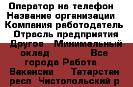 Оператор на телефон › Название организации ­ Компания-работодатель › Отрасль предприятия ­ Другое › Минимальный оклад ­ 16 000 - Все города Работа » Вакансии   . Татарстан респ.,Чистопольский р-н